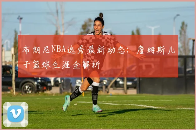 布朗尼NBA选秀最新动态:詹姆斯儿子篮球生涯全解析