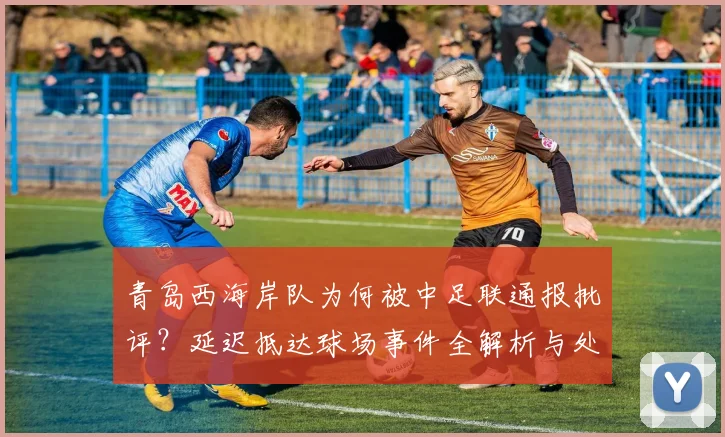 青岛西海岸队为何被中足联通报批评？延迟抵达球场事件全解析与处罚依据