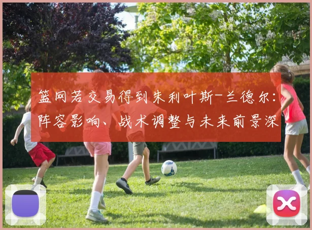 篮网若交易得到朱利叶斯-兰德尔:阵容影响、战术调整与未来前景深度解析