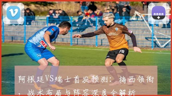 阿根廷VS瑞士首发预测:梅西领衔,战术布局与阵容深度全解析