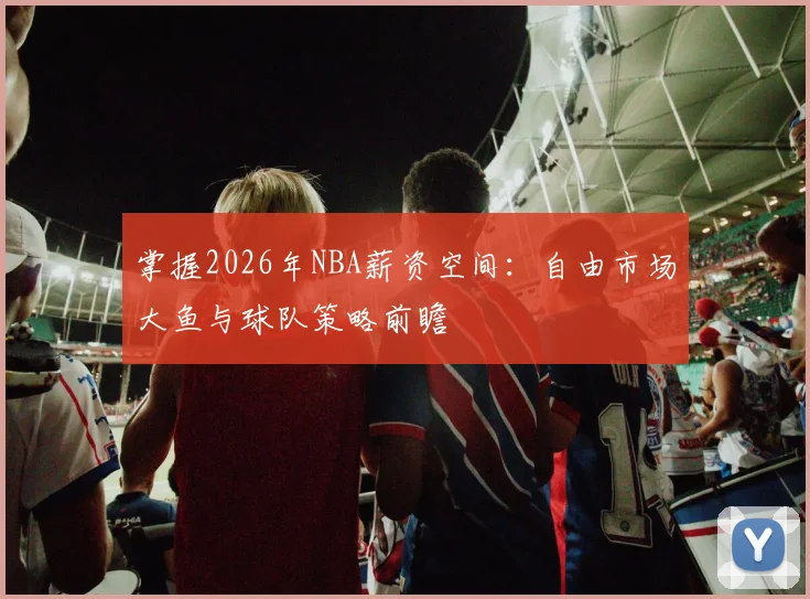 掌握2026年NBA薪资空间:自由市场大鱼与球队策略前瞻