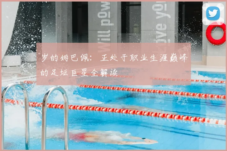 岁的姆巴佩:正处于职业生涯巅峰的足坛巨星全解读