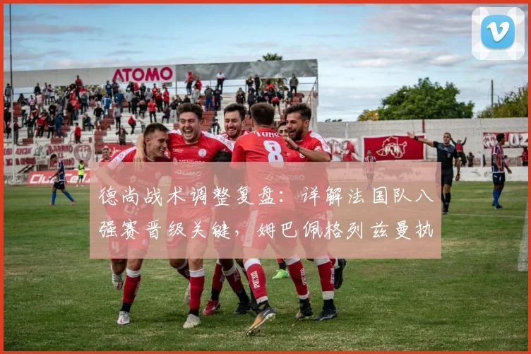 德尚战术调整复盘:详解法国队八强赛晋级关键,姆巴佩格列兹曼执行力解析