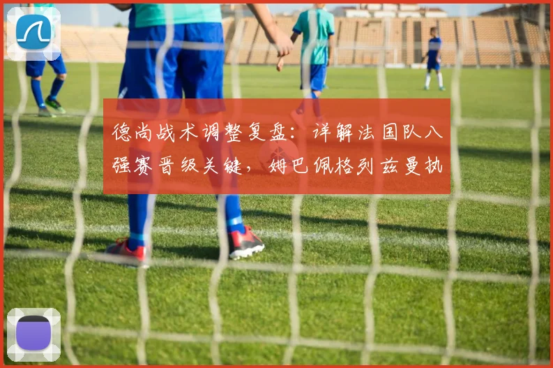 德尚战术调整复盘:详解法国队八强赛晋级关键,姆巴佩格列兹曼执行力解析